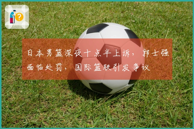 日本男篮深夜十点半上诉，郭士强面临处罚，国际篮联引发争议