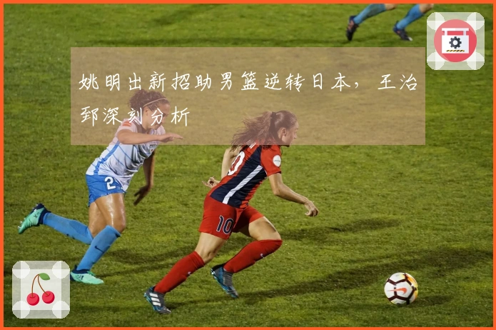 姚明出新招助男篮逆转日本，王治郅深刻分析