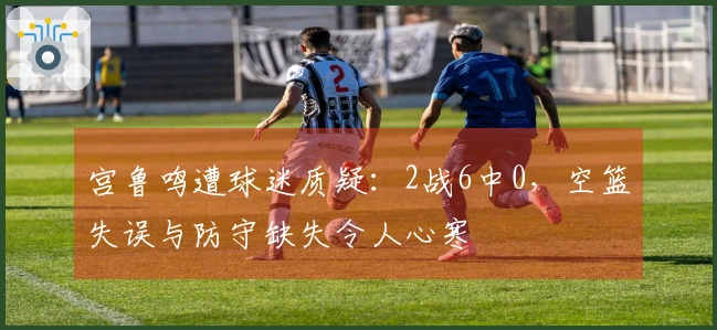 宫鲁鸣遭球迷质疑：2战6中0，空篮失误与防守缺失令人心寒