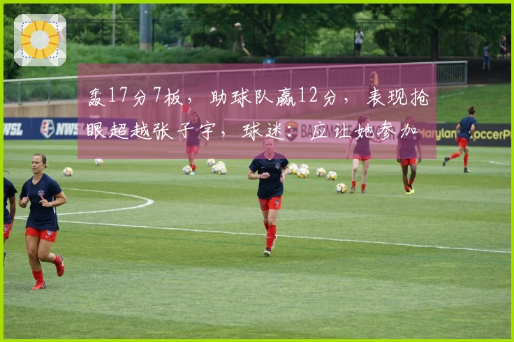 轰17分7板，助球队赢12分，表现抢眼超越张子宇，球迷：应让她参加世界杯