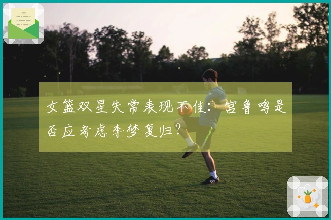 女篮双星失常表现不佳：宫鲁鸣是否应考虑李梦复归？