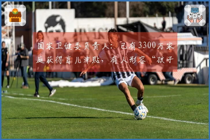 国家卫健委负责人：已有3300万家庭获得育儿津贴，有人形容“孩子出生即具备生活保障和经济支持”