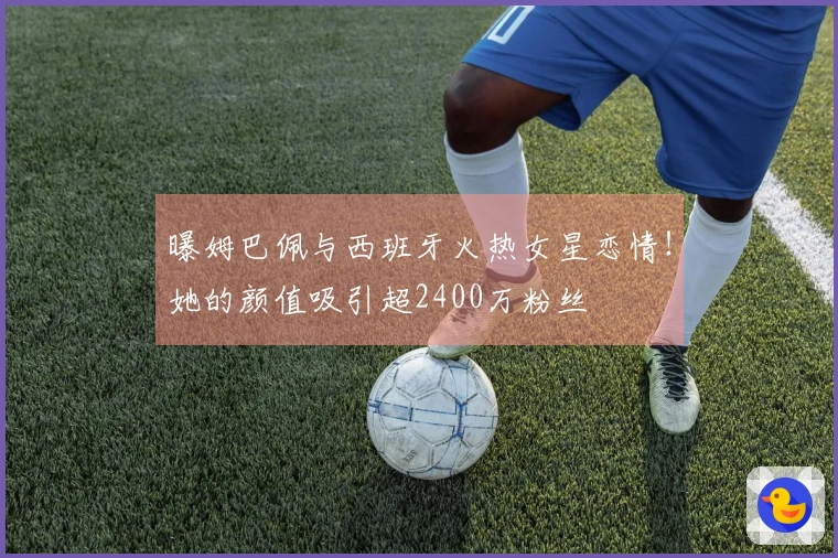 曝姆巴佩与西班牙火热女星恋情！她的颜值吸引超2400万粉丝