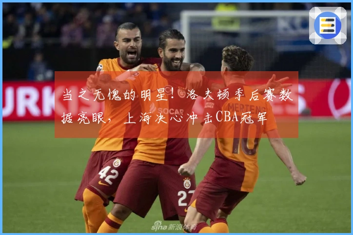 当之无愧的明星!洛夫顿季后赛数据亮眼,上海决心冲击CBA冠军