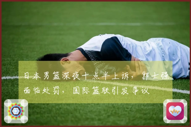 日本男篮深夜十点半上诉，郭士强面临处罚，国际篮联引发争议