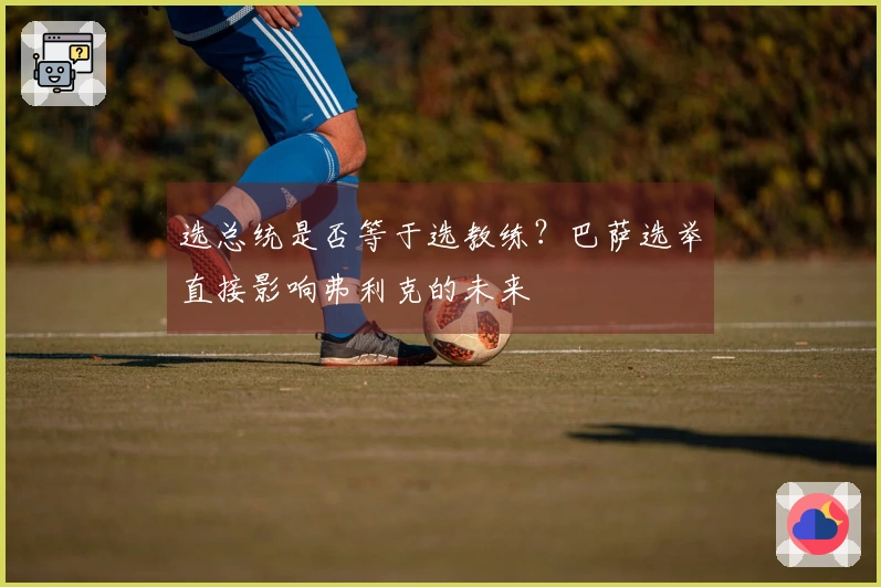 选总统是否等于选教练？巴萨选举直接影响弗利克的未来