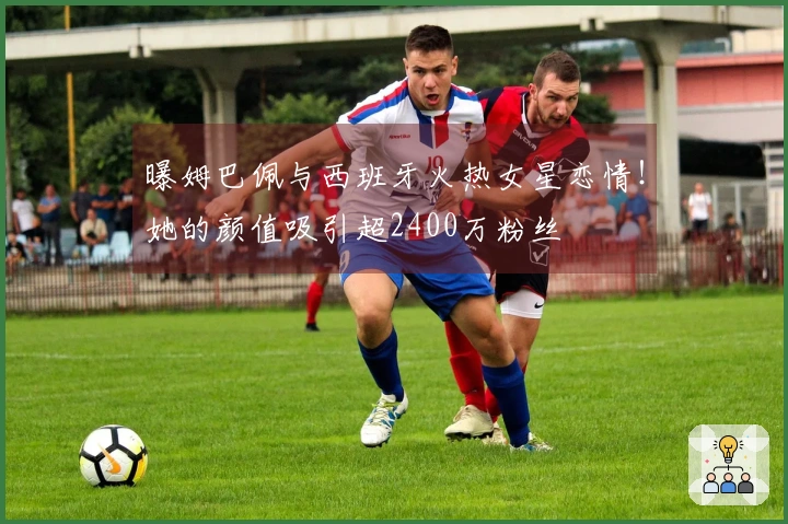 曝姆巴佩与西班牙火热女星恋情！她的颜值吸引超2400万粉丝