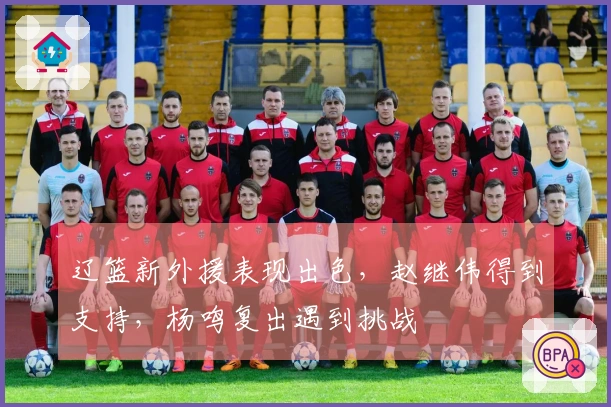 辽篮新外援表现出色，赵继伟得到支持，杨鸣复出遇到挑战