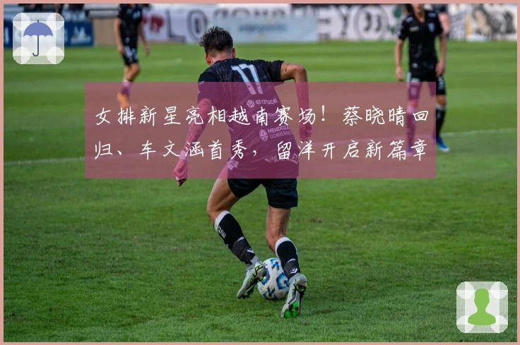 女排新星亮相越南赛场！蔡晓晴回归、车文涵首秀，留洋开启新篇章