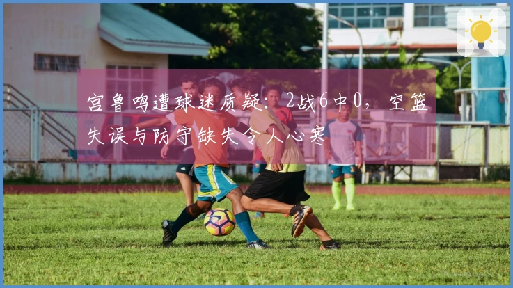 宫鲁鸣遭球迷质疑：2战6中0，空篮失误与防守缺失令人心寒