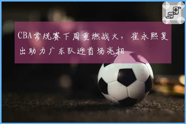 CBA常规赛下周重燃战火，崔永熙复出助力广东队迎首场亮相
