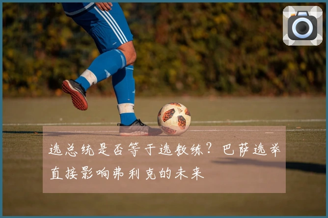 选总统是否等于选教练？巴萨选举直接影响弗利克的未来