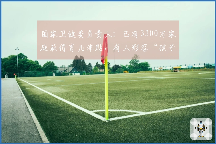 国家卫健委负责人：已有3300万家庭获得育儿津贴，有人形容“孩子出生即具备生活保障和经济支持”