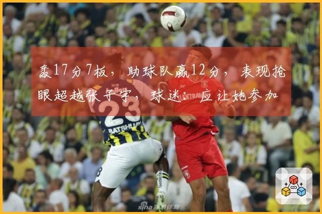 轰17分7板，助球队赢12分，表现抢眼超越张子宇，球迷：应让她参加世界杯