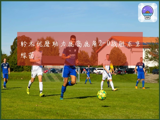 铃木优磨助力鹿岛鹿角2-0战胜东京绿茵