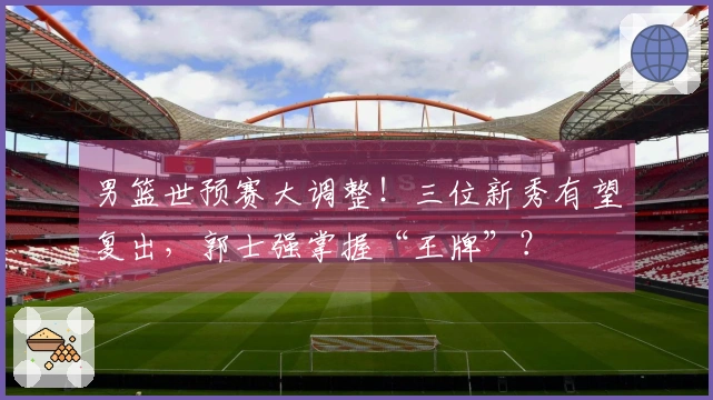 男篮世预赛大调整！三位新秀有望复出，郭士强掌握“王牌”？