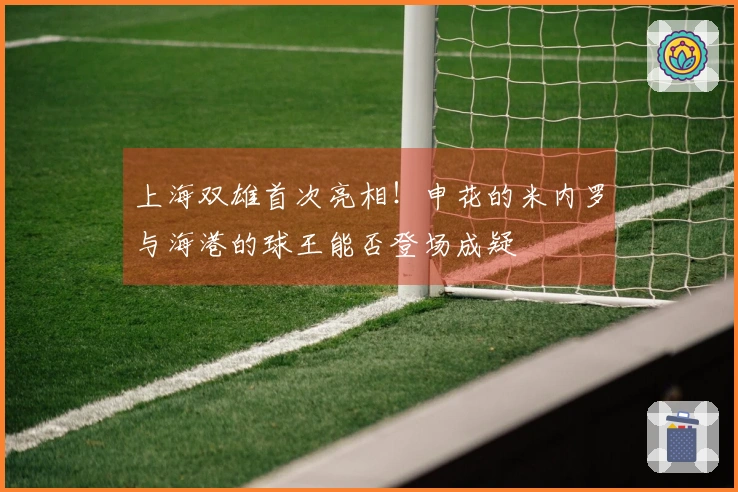 上海双雄首次亮相！申花的米内罗与海港的球王能否登场成疑