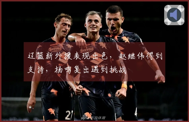 辽篮新外援表现出色，赵继伟得到支持，杨鸣复出遇到挑战